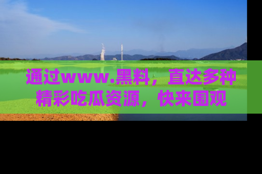 通过www.黑料，直达多种精彩吃瓜资源，快来围观