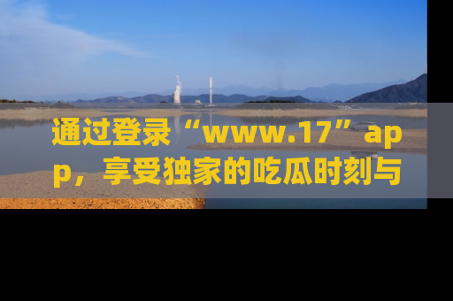 通过登录“www.17”app，享受独家的吃瓜时刻与娱乐资讯！