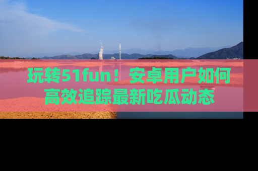 玩转51fun！安卓用户如何高效追踪最新吃瓜动态