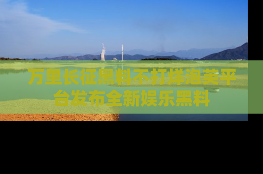 万里长征黑料不打烊泡芙平台发布全新娱乐黑料