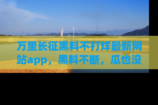 万里长征黑料不打烊最新网站app，黑料不断，瓜也没断，真香！