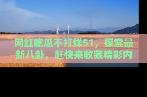 网红吃瓜不打烊51，探索最新八卦，赶快来收藏精彩内容！