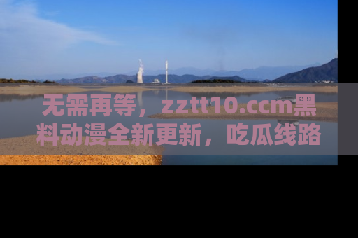 无需再等，zztt10.ccm黑料动漫全新更新，吃瓜线路佛系推荐！