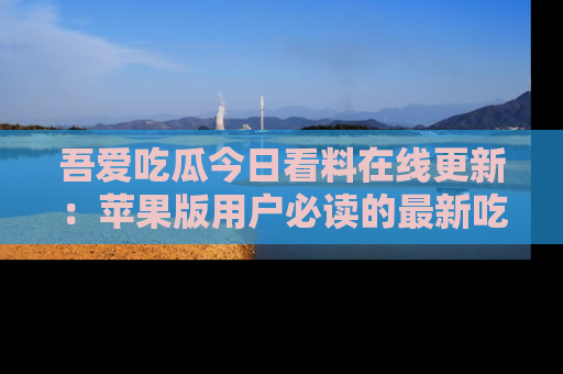 吾爱吃瓜今日看料在线更新：苹果版用户必读的最新吃瓜技巧