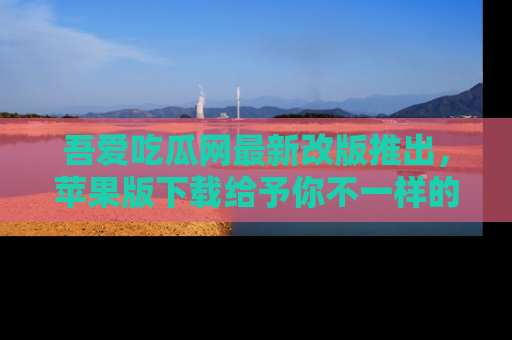 吾爱吃瓜网最新改版推出，苹果版下载给予你不一样的吃瓜体验，一起来吧！