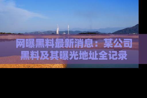 网曝黑料最新消息：某公司黑料及其曝光地址全记录