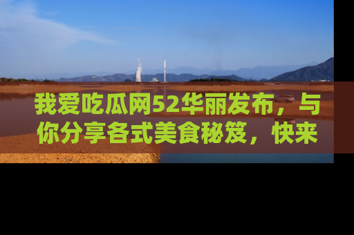 我爱吃瓜网52华丽发布，与你分享各式美食秘笈，快来加入我们的吃瓜大家庭！