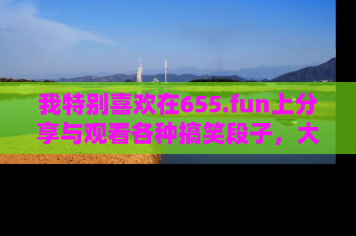 我特别喜欢在655.fun上分享与观看各种搞笑段子，大家一起来享受乐趣吧！