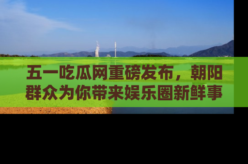 五一吃瓜网重磅发布，朝阳群众为你带来娱乐圈新鲜事！