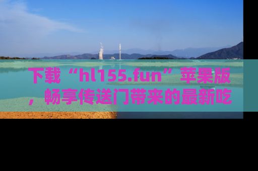 下载“hl155.fun”苹果版，畅享传送门带来的最新吃瓜资讯