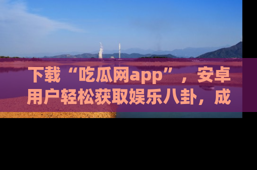下载“吃瓜网app”，安卓用户轻松获取娱乐八卦，成为身边的知情达人！