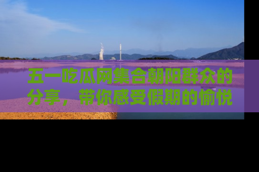 五一吃瓜网集合朝阳群众的分享，带你感受假期的愉悦！