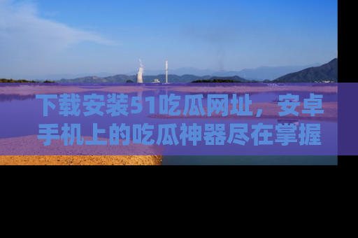 下载安装51吃瓜网址，安卓手机上的吃瓜神器尽在掌握