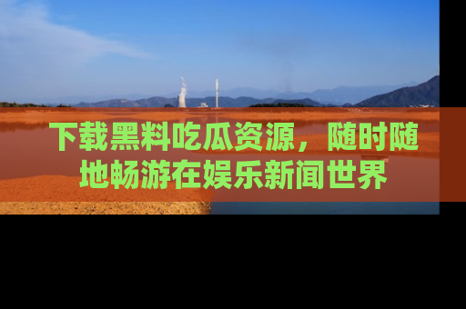 下载黑料吃瓜资源，随时随地畅游在娱乐新闻世界
