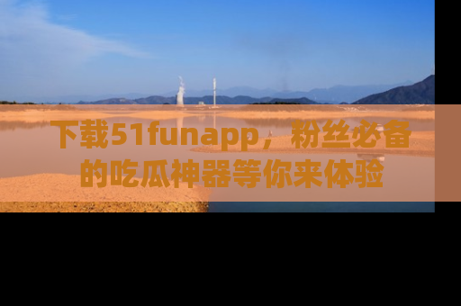 下载51funapp，粉丝必备的吃瓜神器等你来体验