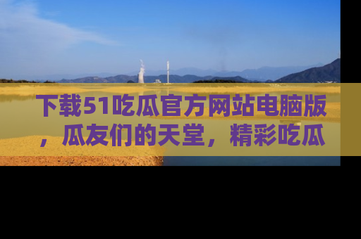 下载51吃瓜官方网站电脑版，瓜友们的天堂，精彩吃瓜故事不容错过！