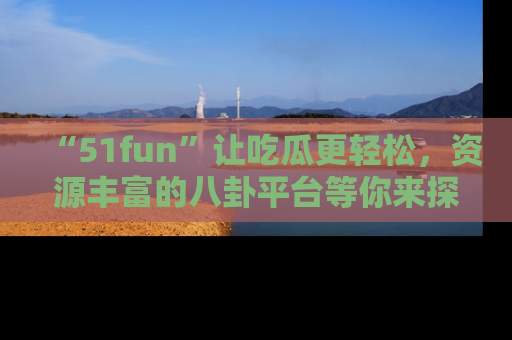 “51fun”让吃瓜更轻松，资源丰富的八卦平台等你来探索！