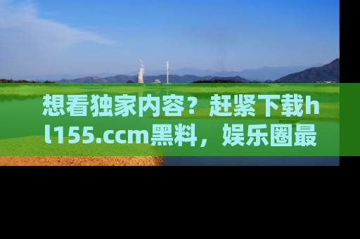 想看独家内容？赶紧下载hl155.ccm黑料，娱乐圈最劲爆的新闻一手掌握！