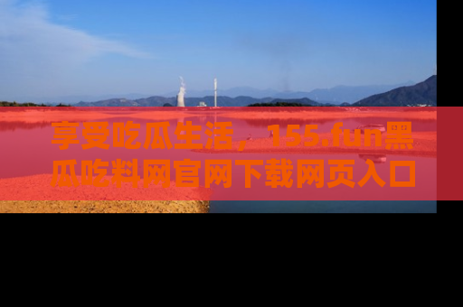 享受吃瓜生活，155.fun黑瓜吃料网官网下载网页入口全解析