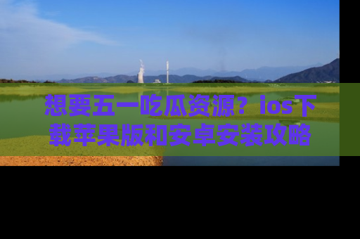 想要五一吃瓜资源？ios下载苹果版和安卓安装攻略