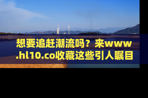 想要追赶潮流吗？来www.hl10.co收藏这些引人瞩目的新闻瞬间吧！