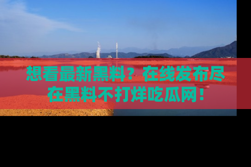 想看最新黑料？在线发布尽在黑料不打烊吃瓜网！