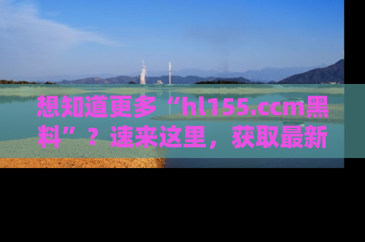 想知道更多“hl155.ccm黑料”？速来这里，获取最新入口和网址，不看可惜哦！