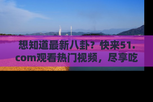 想知道最新八卦？快来51.com观看热门视频，尽享吃瓜乐趣！