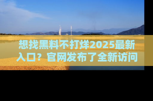 想找黑料不打烊2025最新入口？官网发布了全新访问指南！