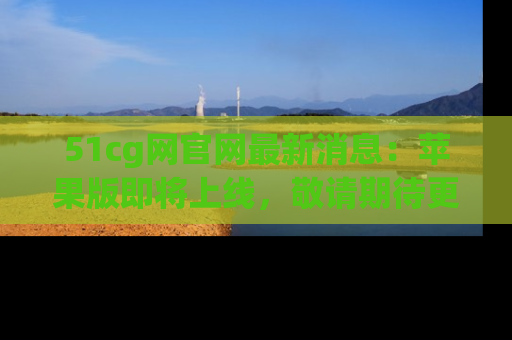 51cg网官网最新消息:苹果版即将上线,敬请期待更多吃瓜内容!