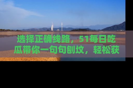 选择正确线路，51每日吃瓜带你一句句刨坟，轻松获取娱乐新资讯