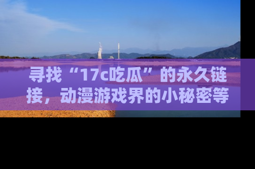 寻找“17c吃瓜”的永久链接，动漫游戏界的小秘密等你来揭秘！