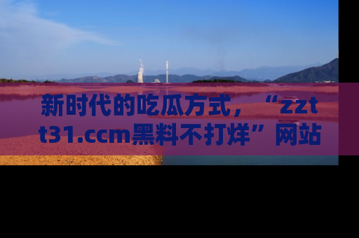 新时代的吃瓜方式，“zztt31.ccm黑料不打烊”网站为iOS用户带来惊喜