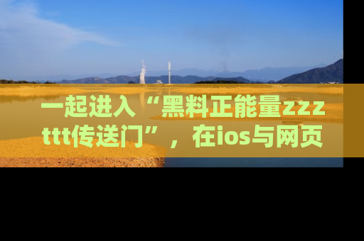 一起进入“黑料正能量zzzttt传送门”，在ios与网页中享受热辣资讯的快乐吧！