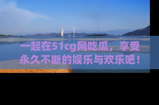 一起在51cg网吃瓜，享受永久不断的娱乐与欢乐吧！