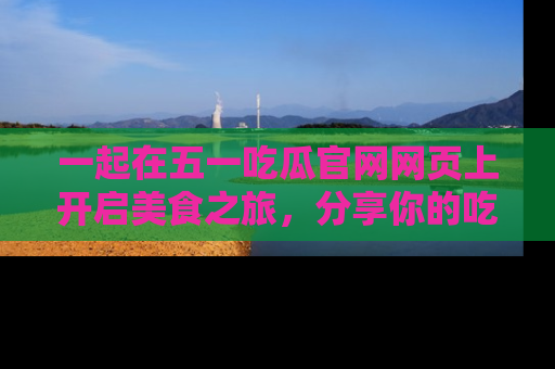 一起在五一吃瓜官网网页上开启美食之旅，分享你的吃瓜故事与精彩瞬间！