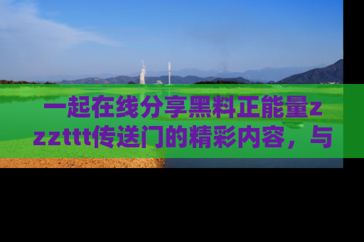 一起在线分享黑料正能量zzzttt传送门的精彩内容，与朋友互动！