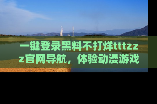 一键登录黑料不打烊tttzzz官网导航，体验动漫游戏风格黑料盛宴