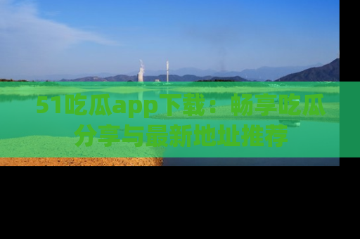 51吃瓜app下载:畅享吃瓜分享与最新地址推荐