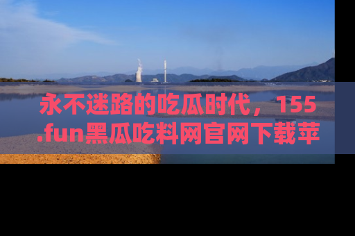 永不迷路的吃瓜时代，155.fun黑瓜吃料网官网下载苹果版陪你同行！