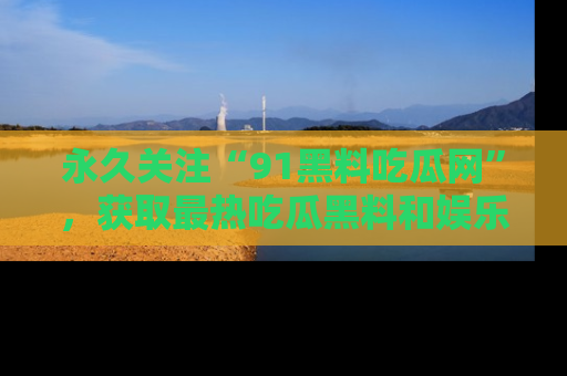 永久关注“91黑料吃瓜网”，获取最热吃瓜黑料和娱乐资讯
