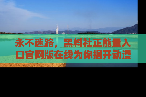 永不迷路，黑料社正能量入口官网版在线为你揭开动漫游戏的神秘面纱