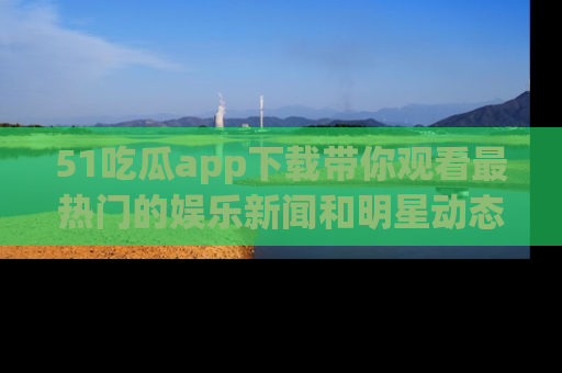 51吃瓜app下载带你观看最热门的娱乐新闻和明星动态
