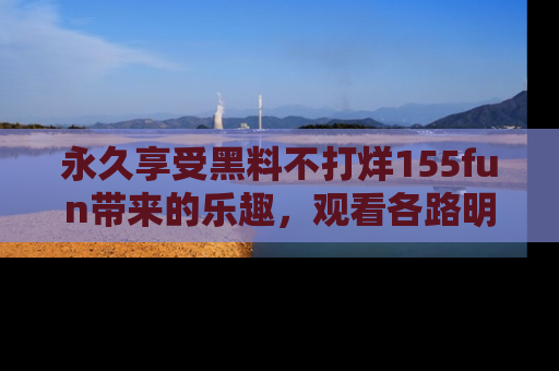 永久享受黑料不打烊155fun带来的乐趣，观看各路明星的内幕故事！