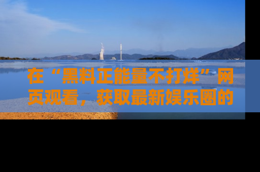 在“黑料正能量不打烊”网页观看,获取最新娱乐圈的正能量与黑料揭秘!