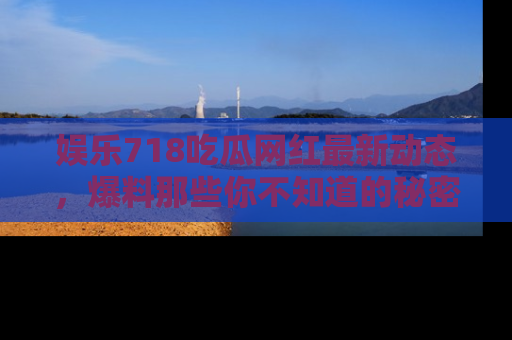 娱乐718吃瓜网红最新动态,爆料那些你不知道的秘密!