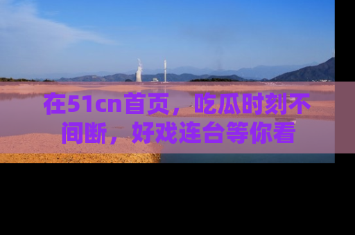在51cn首页,吃瓜时刻不间断,好戏连台等你看