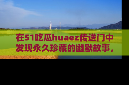 在51吃瓜huaez传送门中发现永久珍藏的幽默故事,瓜友们一起分享欢乐瞬间!