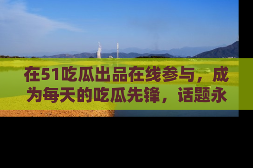 在51吃瓜出品在线参与,成为每天的吃瓜先锋,话题永不落幕!