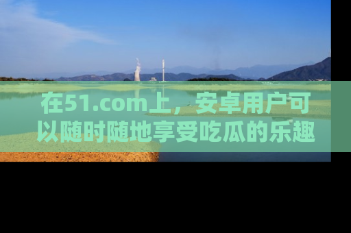 在51.com上,安卓用户可以随时随地享受吃瓜的乐趣!